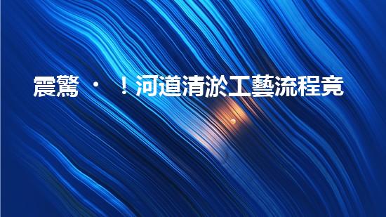 震驚！河道清淤工藝流程竟是這樣？